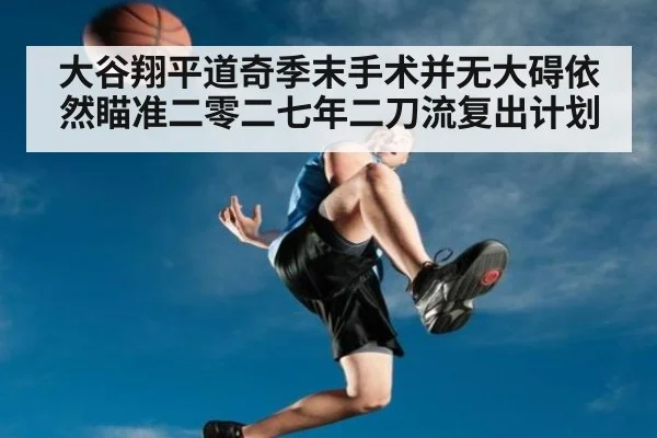 大谷翔平道奇季末手术并无大碍依然瞄准二零二七年二刀流复出计划