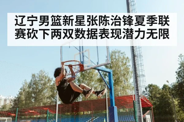 辽宁男篮新星张陈治锋夏季联赛砍下两双数据表现潜力无限